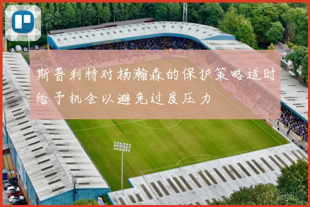 斯普利特对杨瀚森的保护策略适时给予机会以避免过度压力