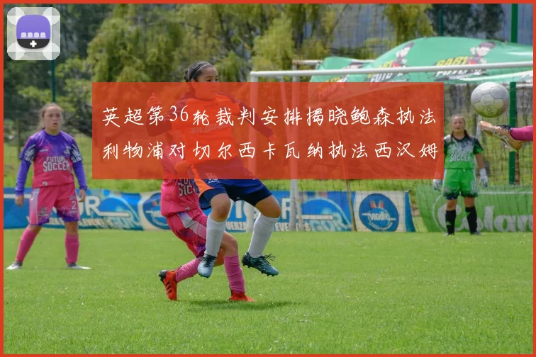 英超第36轮裁判安排揭晓鲍森执法利物浦对切尔西卡瓦纳执法西汉姆对阿森纳