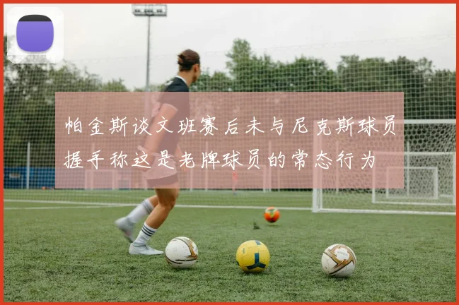 帕金斯谈文班赛后未与尼克斯球员握手称这是老牌球员的常态行为
