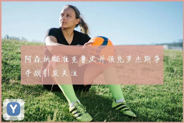 阿森纳瞄准克鲁皮并领先罗杰斯争夺战引发关注