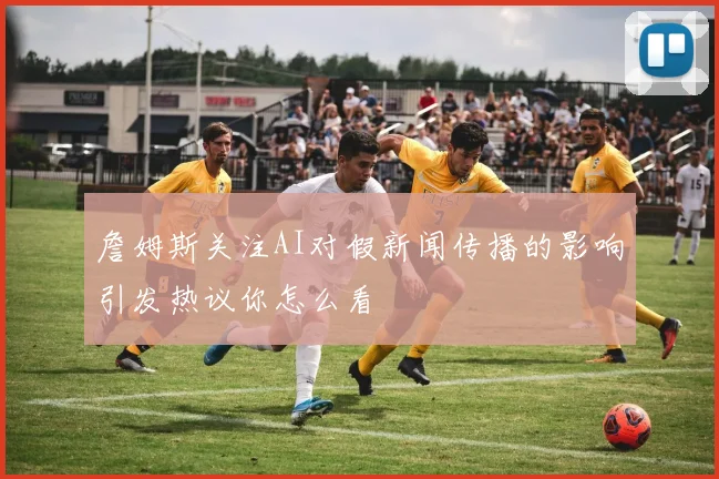 詹姆斯关注AI对假新闻传播的影响引发热议你怎么看