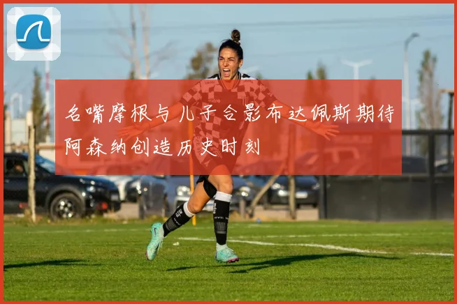 名嘴摩根与儿子合影布达佩斯期待阿森纳创造历史时刻