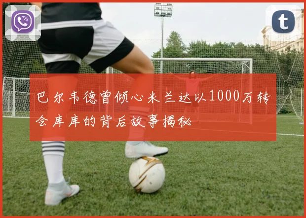 巴尔韦德曾倾心米兰达以1000万转会库库的背后故事揭秘