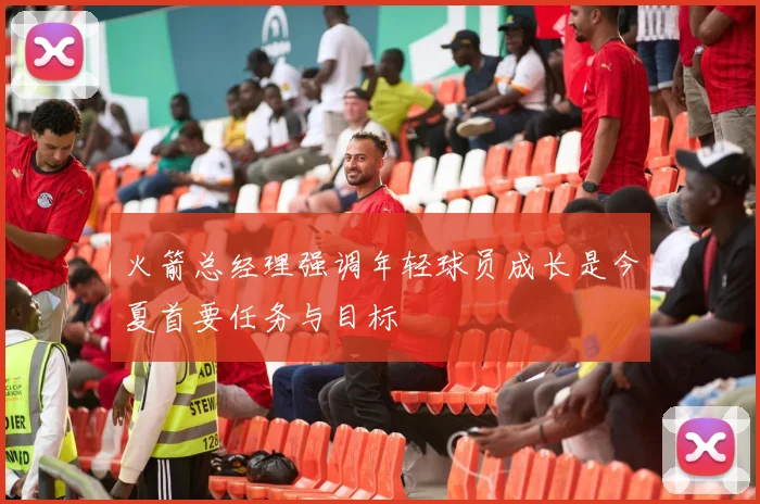火箭总经理强调年轻球员成长是今夏首要任务与目标