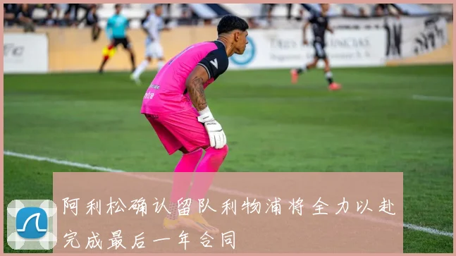 阿利松确认留队利物浦将全力以赴完成最后一年合同
