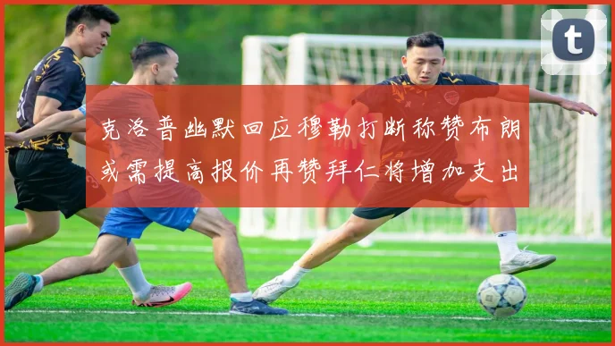 克洛普幽默回应穆勒打断称赞布朗或需提高报价再赞拜仁将增加支出