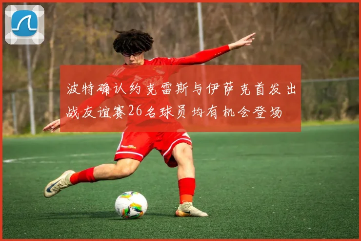 波特确认约克雷斯与伊萨克首发出战友谊赛26名球员均有机会登场