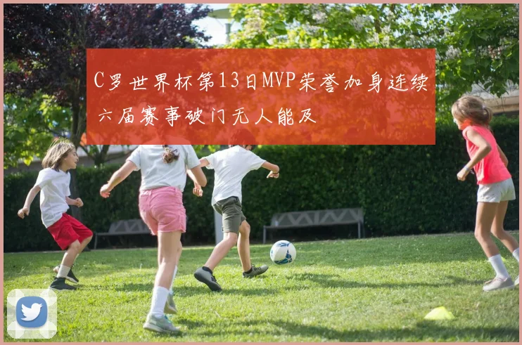 C罗世界杯第13日MVP荣誉加身连续六届赛事破门无人能及