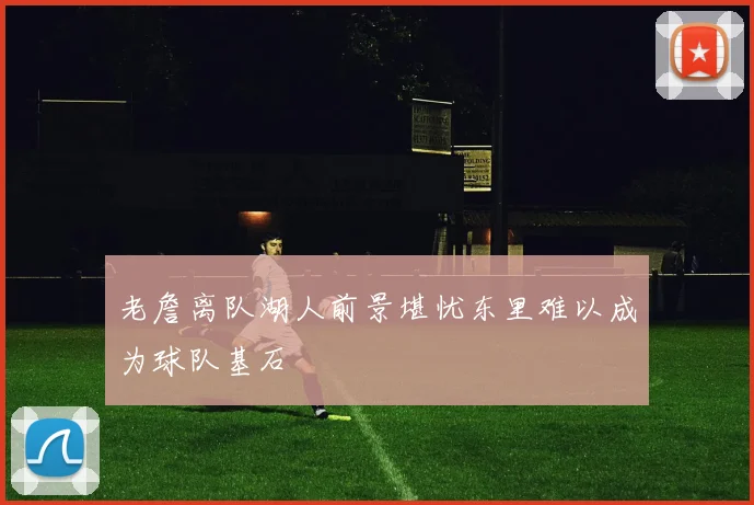 老詹离队湖人前景堪忧东里难以成为球队基石