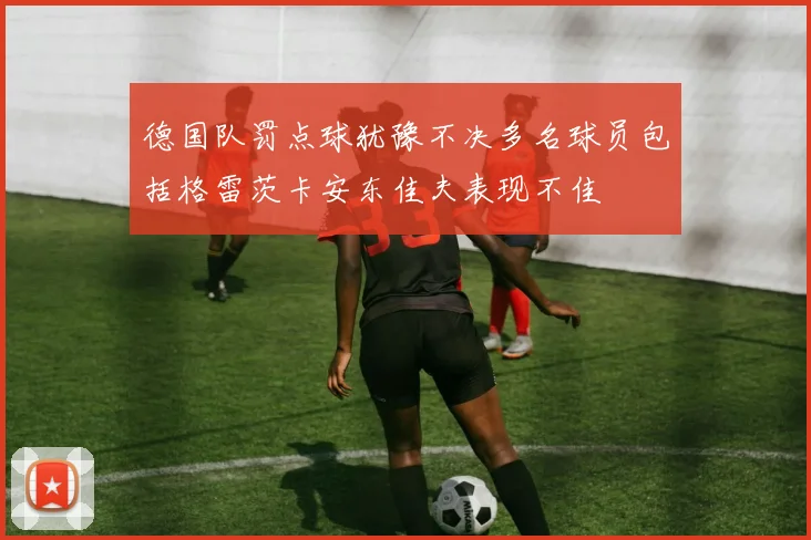 德国队罚点球犹豫不决多名球员包括格雷茨卡安东佳夫表现不佳