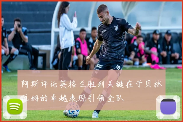 阿斯评论英格兰胜利关键在于贝林厄姆的卓越表现引领全队
